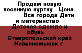 Продам новую весенную куртку › Цена ­ 1 500 - Все города Дети и материнство » Детская одежда и обувь   . Ставропольский край,Невинномысск г.